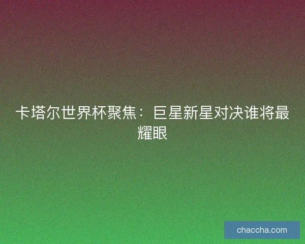 卡塔尔世界杯聚焦：巨星新星对决谁将最耀眼